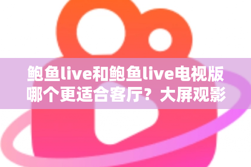 鲍鱼live和鲍鱼live电视版哪个更适合客厅？大屏观影选择的全面深度解析