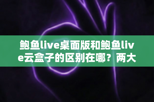 鲍鱼live桌面版和鲍鱼live云盒子的区别在哪?两大版本核心差异全解析,帮你选对不踩坑 鲍鱼live桌面版和鲍鱼live云盒子的区别在哪?两大版本核心差异全解析,帮你选对不踩坑