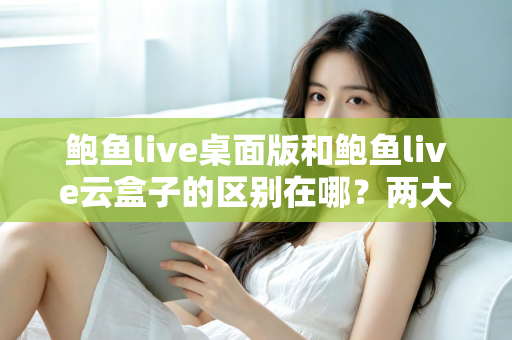 鲍鱼live桌面版和鲍鱼live云盒子的区别在哪？两大版本核心差异全解析，帮你选对不踩坑