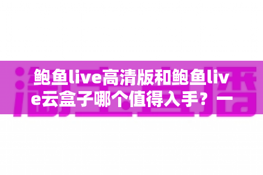 鲍鱼live高清版和鲍鱼live云盒子哪个值得入手？一站式深度对比帮你选对不踩坑