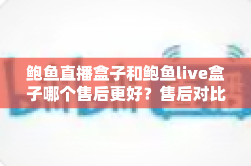 鲍鱼直播盒子和鲍鱼live盒子哪个售后更好?售后对比与选购避坑全指南 鲍鱼直播盒子和鲍鱼live盒子哪个售后更好?售后对比与选购避坑全指南