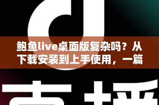 鲍鱼live桌面版复杂吗？从下载安装到上手使用，一篇文章帮你彻底搞懂