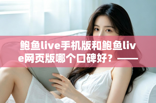 鲍鱼live手机版和鲍鱼live网页版哪个口碑好？——深度对比评测与实用选择指南