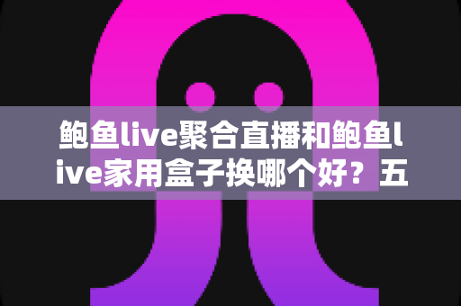 鲍鱼live聚合直播和鲍鱼live家用盒子换哪个好？五大维度深度对比帮你选对不踩坑
