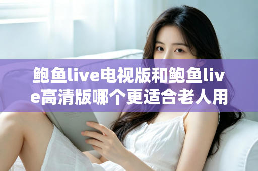 鲍鱼live电视版和鲍鱼live高清版哪个更适合老人用？适老化大屏观看全面对比指南