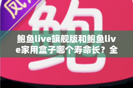 鲍鱼live旗舰版和鲍鱼live家用盒子哪个寿命长?全面解析两款设备的耐用性与选购指南 鲍鱼live旗舰版和鲍鱼live家用盒子哪个寿命长?全面解析两款设备的耐用性与选购指南