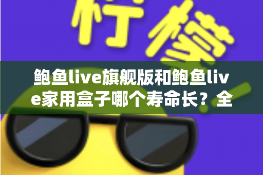 鲍鱼live旗舰版和鲍鱼live家用盒子哪个寿命长？全面解析两款设备的耐用性与选购指南
