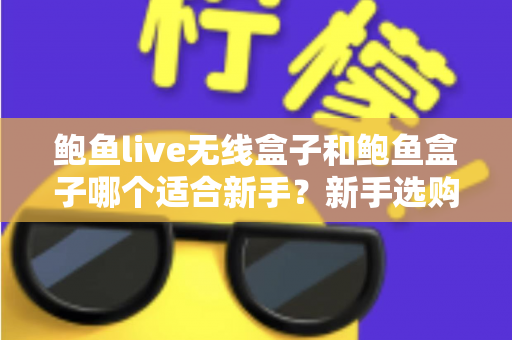 鲍鱼live无线盒子和鲍鱼盒子哪个适合新手?新手选购全攻略与深度对比 鲍鱼live无线盒子和鲍鱼盒子哪个适合新手?新手选购全攻略与深度对比