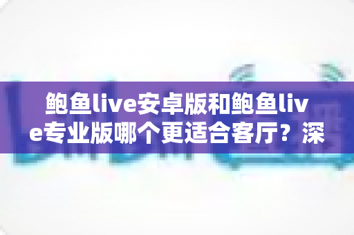 鲍鱼live安卓版和鲍鱼live专业版哪个更适合客厅？深度对比帮你选对大屏观影方案