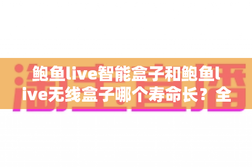 鲍鱼live智能盒子和鲍鱼live无线盒子哪个寿命长?全面解析使用寿命差异与延长 device 寿命的实用指南 鲍鱼live智能盒子和鲍鱼live无线盒子哪个寿命长?全面解析使用寿命差异与延长 device 寿命的实用指南