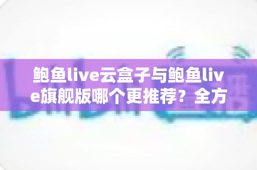 鲍鱼live云盒子与鲍鱼live旗舰版哪个更推荐？全方位深度对比评测助你一次选对