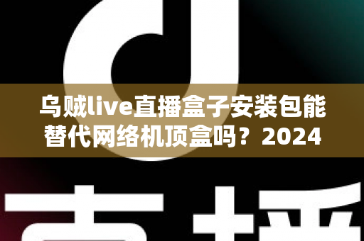 乌贼live直播盒子安装包能替代网络机顶盒吗？2024年家庭观影方案深度解析与实用指南