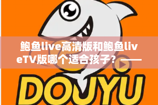 鲍鱼live高清版和鲍鱼liveTV版哪个适合孩子？——家长必读的版本对比与儿童观看安全全指南