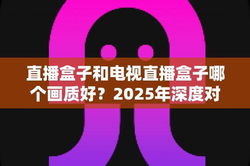 直播盒子和电视直播盒子哪个画质好？2025年深度对比解析与选购指南
