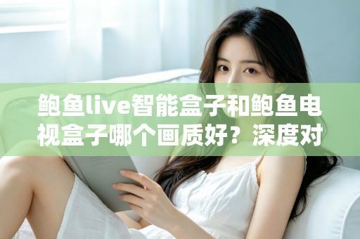 鲍鱼live智能盒子和鲍鱼电视盒子哪个画质好？深度对比解析帮你选对高清观影利器