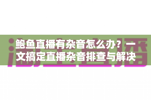 鲍鱼直播有杂音怎么办？一文搞定直播杂音排查与解决全攻略
