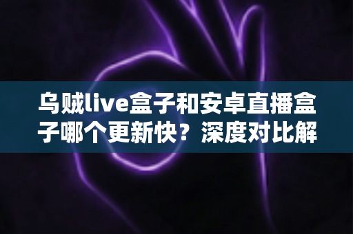 乌贼live盒子和安卓直播盒子哪个更新快？深度对比解析帮你选出更省心的直播伴侣