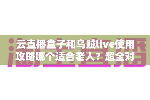 云直播盒子和乌贼live使用攻略哪个适合老人?超全对比指南帮长辈轻松看电视 云直播盒子和乌贼live使用攻略哪个适合老人?超全对比指南帮长辈轻松看电视
