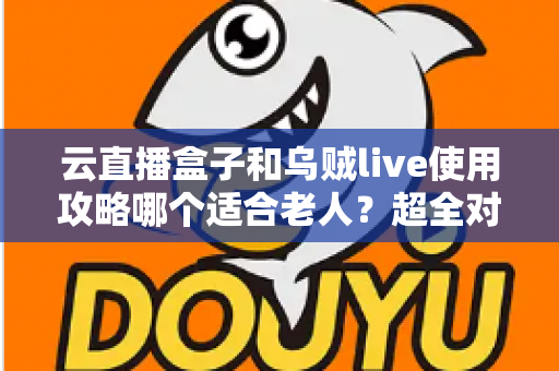 云直播盒子和乌贼live使用攻略哪个适合老人?超全对比指南帮长辈轻松看电视 云直播盒子和乌贼live使用攻略哪个适合老人?超全对比指南帮长辈轻松看电视