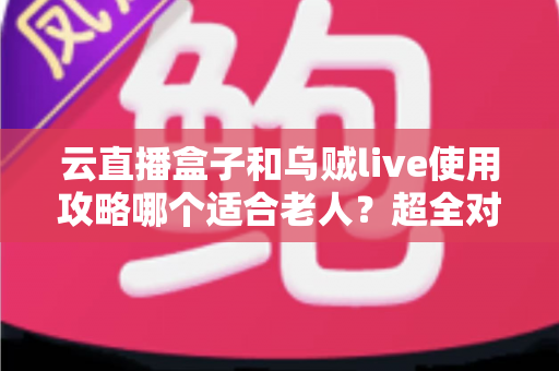 云直播盒子和乌贼live使用攻略哪个适合老人？超全对比指南帮长辈轻松看电视