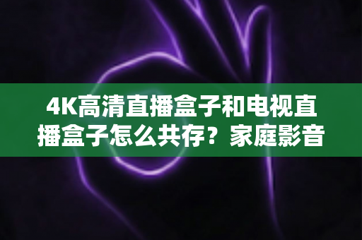 4K高清直播盒子和电视直播盒子怎么共存？家庭影音双设备兼容全攻略