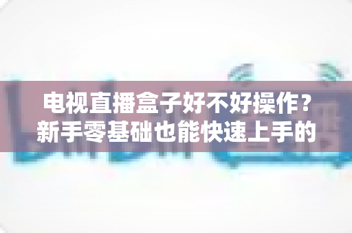 电视直播盒子好不好操作?新手零基础也能快速上手的智能观影设备全面解析 电视直播盒子好不好操作?新手零基础也能快速上手的智能观影设备全面解析