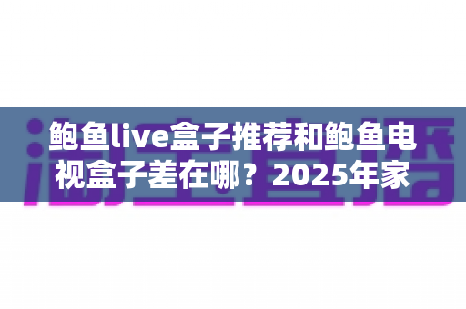 鲍鱼live盒子推荐和鲍鱼电视盒子差在哪?2025年家庭影音选购全攻略与深度对比解析 鲍鱼live盒子推荐和鲍鱼电视盒子差在哪?2025年家庭影音选购全攻略与深度对比解析