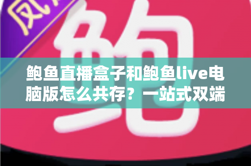 鲍鱼直播盒子和鲍鱼live电脑版怎么共存？一站式双端并行使用完全指南