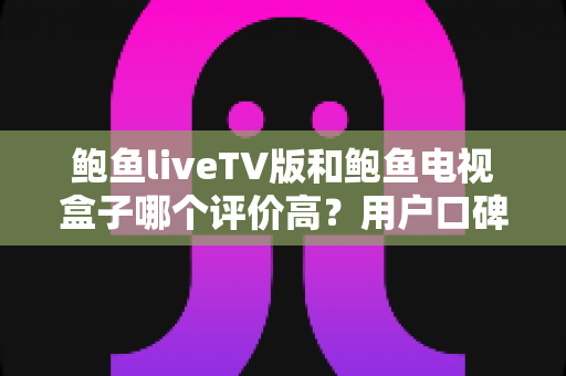 鲍鱼liveTV版和鲍鱼电视盒子哪个评价高？用户口碑与使用体验全面对比解析