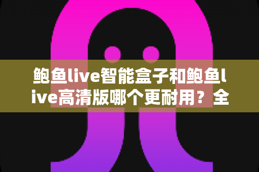 鲍鱼live智能盒子和鲍鱼live高清版哪个更耐用？全方位耐用性对比与选购避坑指南