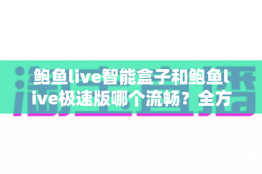 鲍鱼live智能盒子和鲍鱼live极速版哪个流畅？全方位深度对比测评，帮你选对最适合的版本