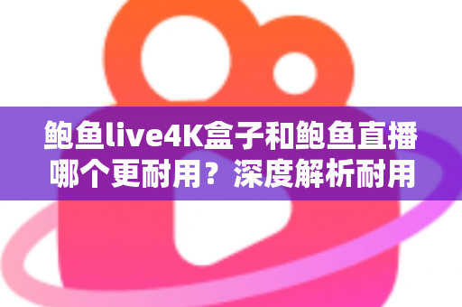 鲍鱼live4K盒子和鲍鱼直播哪个更耐用？深度解析耐用性差异与长期使用指南