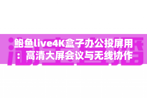鲍鱼live4K盒子办公投屏用:高清大屏会议与无线协作的全能办公利器 鲍鱼live4K盒子办公投屏用:高清大屏会议与无线协作的全能办公利器