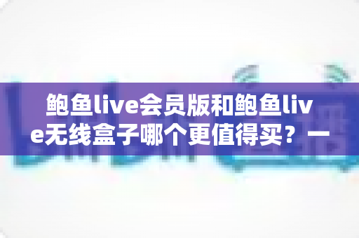 鲍鱼live会员版和鲍鱼live无线盒子哪个更值得买？一篇看懂的全面对比指南