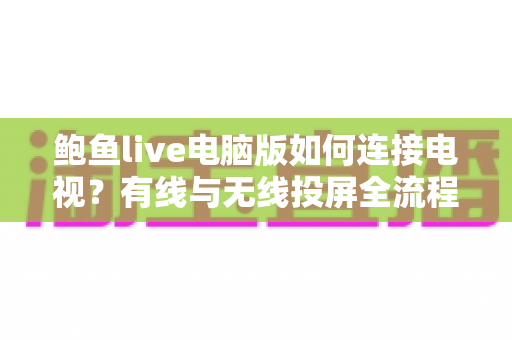 鲍鱼live电脑版如何连接电视？有线与无线投屏全流程详解，轻松打造高清大屏观看体验