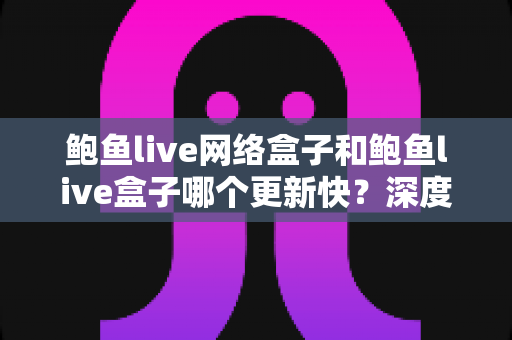 鲍鱼live网络盒子和鲍鱼live盒子哪个更新快？深度对比与实用选购指南