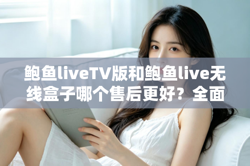 鲍鱼liveTV版和鲍鱼live无线盒子哪个售后更好？全面解析两大版本的售后差异与选购指南