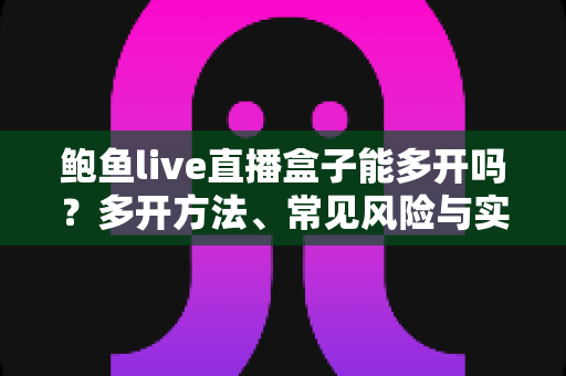鲍鱼live直播盒子能多开吗？多开方法、常见风险与实用建议全解析