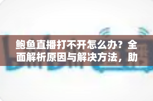 鲍鱼直播打不开怎么办？全面解析原因与解决方法，助你快速恢复流畅观看体验