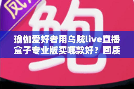 瑜伽爱好者用乌贼live直播盒子专业版买哪款好?画质、稳定性与性价比一站式选购指南 瑜伽爱好者用乌贼live直播盒子专业版买哪款好?画质、稳定性与性价比一站式选购指南