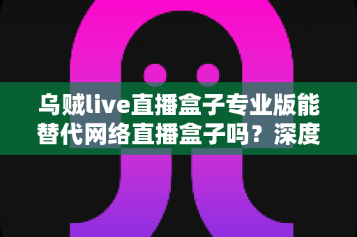乌贼live直播盒子专业版能替代网络直播盒子吗?深度解析直播工具选型全攻略 乌贼live直播盒子专业版能替代网络直播盒子吗?深度解析直播工具选型全攻略