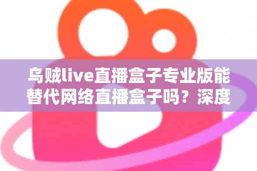 乌贼live直播盒子专业版能替代网络直播盒子吗?深度解析直播工具选型全攻略 乌贼live直播盒子专业版能替代网络直播盒子吗?深度解析直播工具选型全攻略