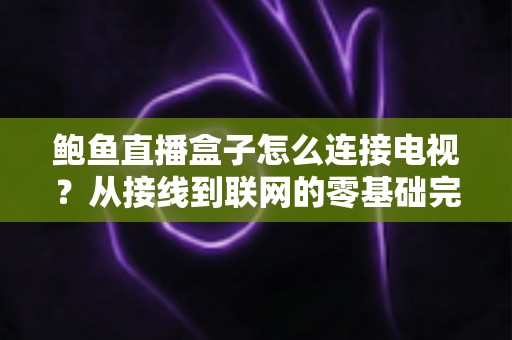 鲍鱼直播盒子怎么连接电视？从接线到联网的零基础完整设置指南