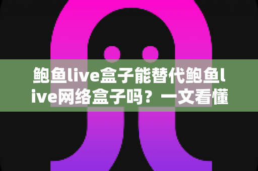 鲍鱼live盒子能替代鲍鱼live网络盒子吗？一文看懂两者区别与选择建议