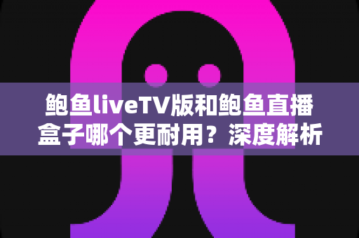 鲍鱼liveTV版和鲍鱼直播盒子哪个更耐用？深度解析两种观看方案的寿命与维护全攻略