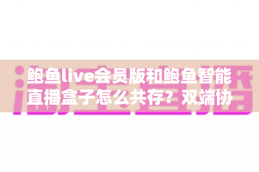 鲍鱼live会员版和鲍鱼智能直播盒子怎么共存？双端协同使用全攻略与实用解决方案
