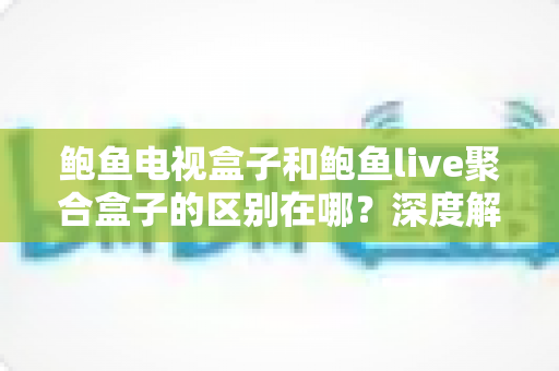 鲍鱼电视盒子和鲍鱼live聚合盒子的区别在哪？深度解析两者差异与选购避坑指南