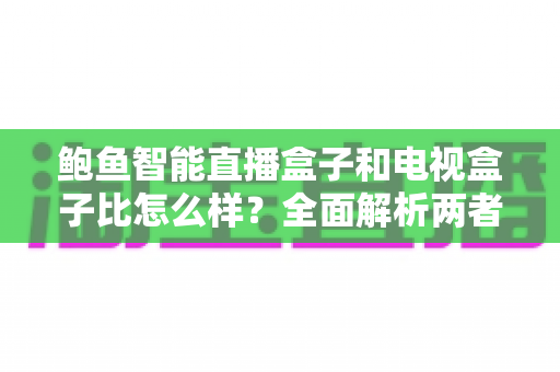 鲍鱼智能直播盒子和电视盒子比怎么样？全面解析两者差异，帮你选对不选贵