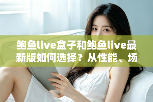 鲍鱼live盒子和鲍鱼live最新版如何选择？从性能、场景到预算的全方位深度对比指南