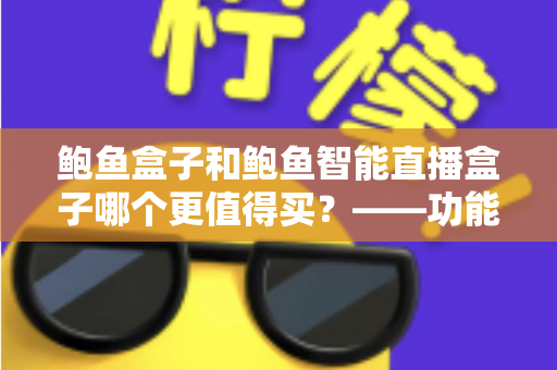 鲍鱼盒子和鲍鱼智能直播盒子哪个更值得买?——功能、价格与适用人群全维度对比评测与选购指南 鲍鱼盒子和鲍鱼智能直播盒子哪个更值得买?——功能、价格与适用人群全维度对比评测与选购指南